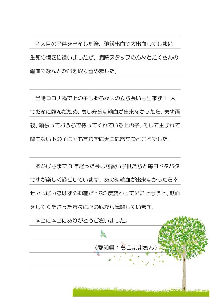 2 人目の子供を出産した後、弛緩出血で大出血してしまい生死の境を彷徨いましたが、病院スタッフの方々とたくさんの輸血でなんとか命を取り留めました。当時コロナ禍で上の子はおろか夫の立ち会いも出来ず 1 人でお産に臨んだため、もし充分な輸血が出来なかったら、夫や両親、頑張っておうちで待ってくれている上の子、そして生まれて間もない下の子に何も言わずに天国に旅立つところでした。おかげさまで 3 年経った今は可愛い子供たちと毎日ドタバタですが楽しく過ごしています。あの時輸血が出来なかったら幸せいっぱいなはずのお産が 180 度変わっていたと思うと、献血をしてくださった方々に心の底から感謝しています。本当に本当にありがとうございました。（愛知県：もこままさん）