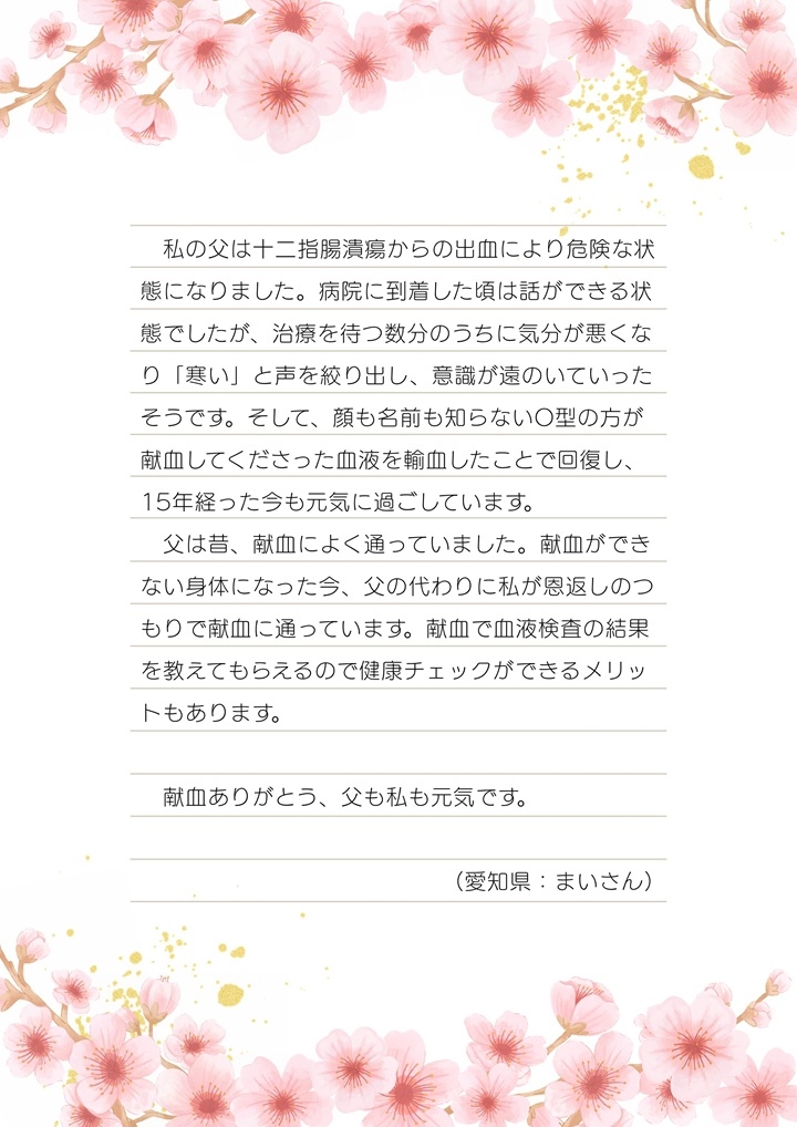 私の父は十二指腸潰瘍からの出血により危険な状態になりました。病院に到着した頃は話ができる状態でしたが、治療を待つ数分のうちに気分が悪くなり「寒い」と声を絞り出し、意識が遠のいていったそうです。そして、顔も名前も知らないO型の方が献血してくださった血液を輸血したことで回復し、15年経った今も元気に過ごしています。父は昔、献血によく通っていました。献血ができない身体になった今、父の代わりに私が恩返しのつもりで献血に通っています。献血で血液検査の結果を教えてもらえるので健康チェックができるメリットもあります。献血ありがとう、父も私も元気です。（愛知県：まいさん）