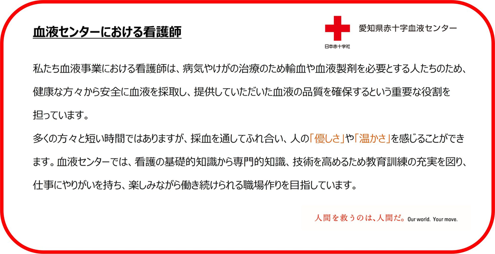 血液センターにおける看護師　私たち血液事業における看護師は、病気やけがの治療のため輸血や血液製剤を必要とする人たちのため、健康な方々から安全に血液を採取し、提供していただいた血液の品質を確保するという重要な役割を担っています。多くの方々と短い時間ではありますが、採血を通してふれ合い、人の「優しさ」や「温かさ」を感じることができます。血液センターでは、看護の基礎的知識から専門的知識、技術を高めるため教育訓練の充実を図り、仕事にやりがいを持ち、楽しみながら働き続けられる職場作りを目指しています。
