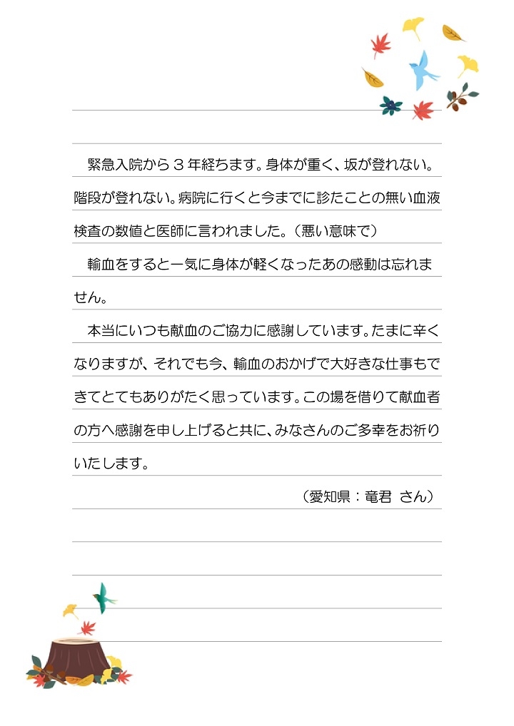 緊急入院から3年経ちます。身体が重く、坂が登れない。階段が登れない。病院に行くと今までに診たことの無い血液検査の数値と医師に言われました。（悪い意味で）輸血をすると一気に身体が軽くなったあの感動は忘れません。本当にいつも献血のご協力に感謝しています。たまに辛くなりますが、それでも今、輸血のおかげで大好きな仕事もできてとてもありがたく思っています。この場を借りて献血者の方へ感謝を申し上げると共に、みなさんのご多幸をお祈りいたします。（愛知県：竜君さん）