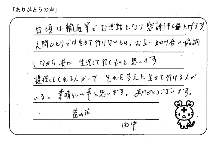 日頃は輸血等でお世話になり感謝申し上げます。人間ひとりでは生きて行けないもの。お互い助け合い協調しながら共に生活して行くものと思います。提供してくれる人がいて、それを支えに生きて行ける人いる。素晴らしい事と思います。ありがとうございます。富山市　田中