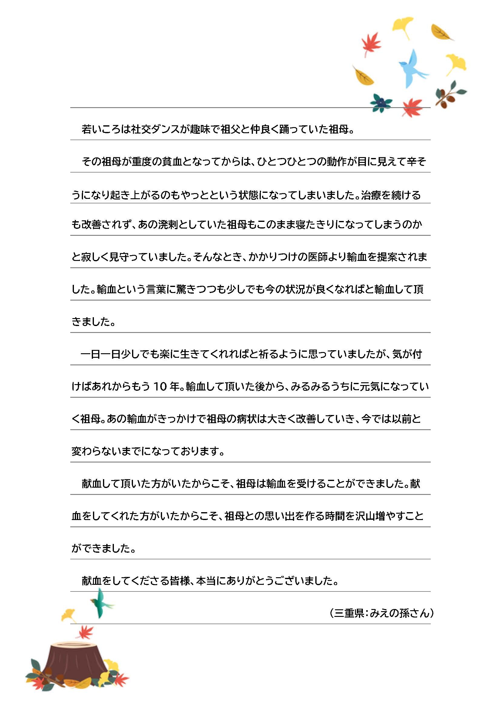 若いころは社交ダンスが趣味で祖父と仲良く踊っていた祖母。その祖母が重度の貧血となってからは、ひとつひとつの動作が目に見えて辛そ
うになり起き上がるのもやっとという状態になってしまいました。治療を続けるも改善されず、あの溌剌としていた祖母もこのまま寝たきりになってしまうのかと寂しく見守っていました。そんなとき、かかりつけの医師より輸血を提案されました。輸血という言葉に驚きつつも少しでも今の状況が良くなればと輸血して頂きました。一日一日少しでも楽に生きてくれればと祈るように思っていましたが、気が付けばあれからもう 10 年。輸血して頂いた後から、みるみるうちに元気になっていく祖母。あの輸血がきっかけで祖母の病状は大きく改善していき、今では以前と変わらないまでになっております。献血して頂いた方がいたからこそ、祖母は輸血を受けることができました。献血をしてくれた方がいたからこそ、祖母との思い出を作る時間を沢山増やすことができました。献血をしてくださる皆様、本当にありがとうございました。（三重県：みえの孫さん）