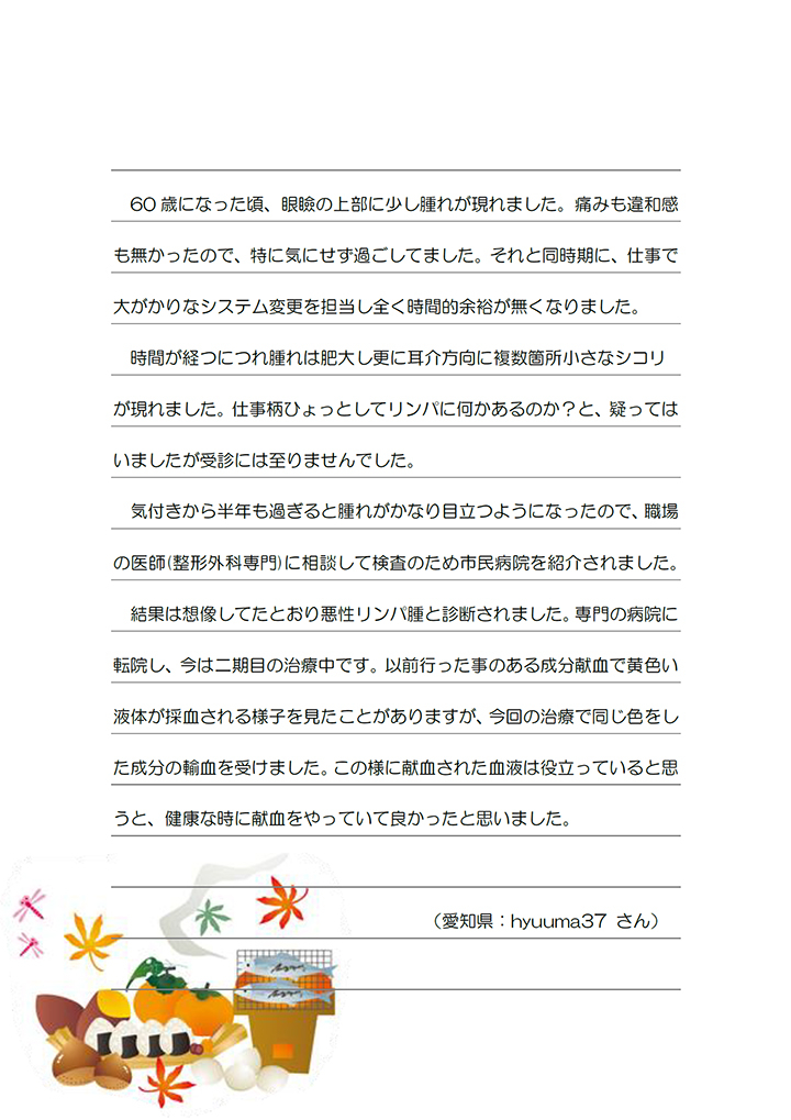 60 歳になった頃、眼瞼の上部に少し腫れが現れました。痛みも違和感も無かったので、特に気にせず過ごしてました。それと同時期に、仕事で
大がかりなシステム変更を担当し全く時間的余裕が無くなりました。時間が経つにつれ腫れは肥大し更に耳介方向に複数箇所小さなシコリが現れました。仕事柄ひょっとしてリンパに何かあるのか？と、疑ってはいましたが受診には至りませんでした。気付きから半年も過ぎると腫れがかなり目立つようになったので、職場の医師(整形外科専門)に相談して検査のため市民病院を紹介されました。結果は想像してたとおり悪性リンパ腫と診断されました。専門の病院に転院し、今は二期目の治療中です。以前行った事のある成分献血で黄色い液体が採血される様子を見たことがありますが、今回の治療で同じ色をした成分の輸血を受けました。この様に献血された血液は役立っていると思うと、健康な時に献血をやっていて良かったと思いました。（愛知県：hyuuma37 さん）