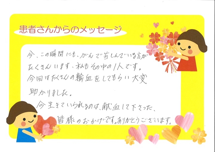 今、この瞬間にも、がんで苦しんでいる方がたくさんいます、私もその中の１人です。今回はたくさんの輸血をしてもらい大変助かりました。今生きていられるのは、献血して下さった、皆様のおかげです。ありがとうございます。