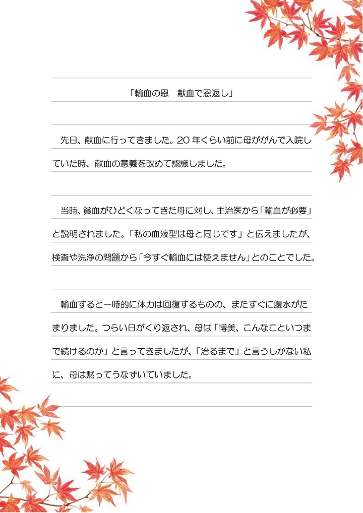 「輸血の恩　献血で恩返し」先日、献血に行ってきました。20年くらい前に母ががんで入院していた時、献血の意義を改めて認識しました。当時、貧血がひどくなってきた母に対し、主治医から「輸血が必要」と説明されました。「私の血液型は母と同じです」と伝えましたが、検査や洗浄の問題から「今すぐ輸血には使えません」とのことでした。輸血すると一時的には体力は回復するものの、またすぐに腹水がたまりました。つらい日がくりかえされ、母は「博美、こんなこといつまで続けるのか」と言ってきましたが、「治るまで」と言うしかない私に、母は黙ってうなずいていました。