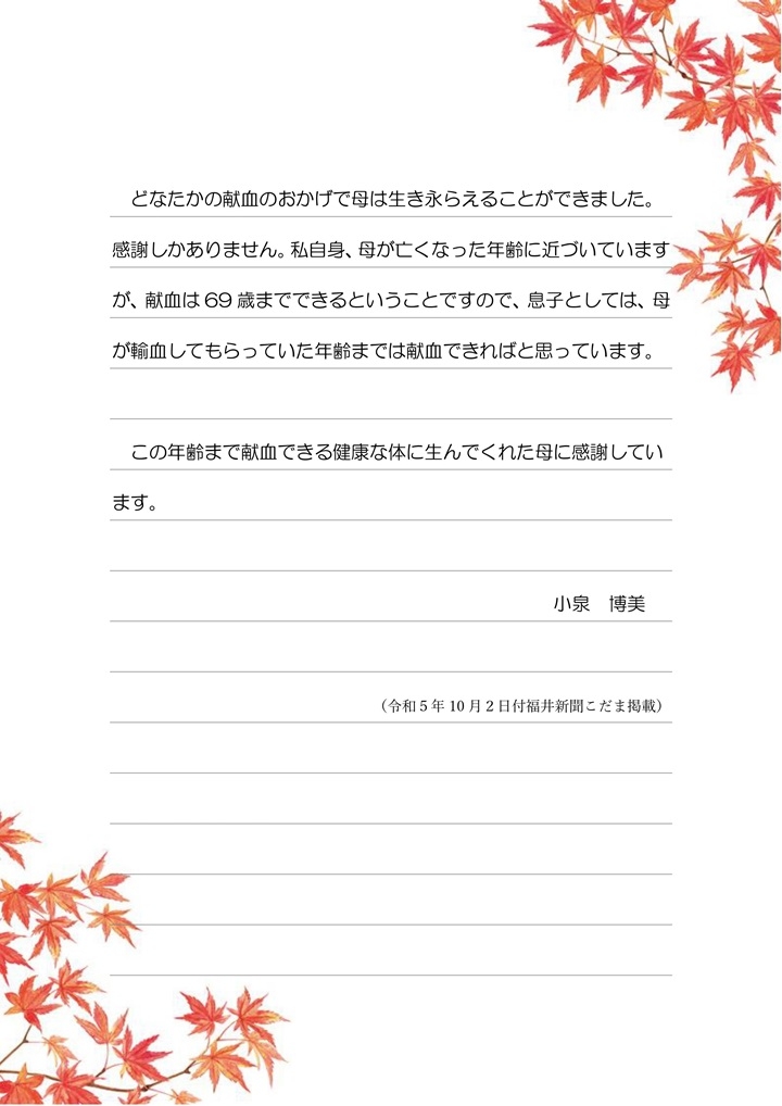 どなたかの献血のおかげで母は生き永らえることができました。感謝しかありません。私自身、母が亡くなった年齢に近づいていますが、献血は69歳までできるということですので、息子としては、母が輸血してもらっていた年齢までは献血できればと思っています。この年齢まで献血できる健康な体に生んでくれた母に感謝しています。小泉博美（令和5年10月2日付福井新聞こだま掲載）