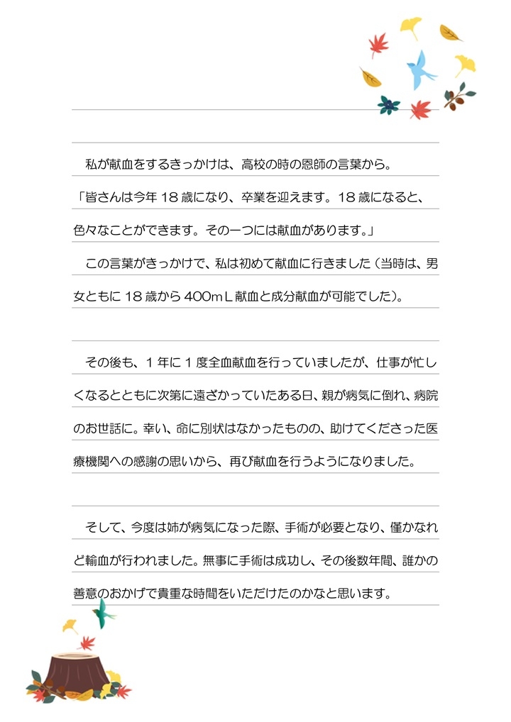 私が献血をするきっかけは、高校の時の恩師の言葉から。「皆さんは今年18歳にあり、卒業を迎えます。18歳になると、色々なことができます。その一つには献血があります。」この言葉がきっかけで、私は初めて献血に行きました（当時は、男女ともに18歳から400mL献血と成分献血が可能でした）。その後も、1年に1度全血献血を行っていましたが、仕事が忙しくなるとともに次第に遠ざかっていたある日、親が病気に倒れ、病院のお世話に。幸い、命に別状はなかったものの、助けてくださった医療機関への感謝の思いから、再び献血を行うようになりました。そして、今度は姉が病気なった際、手術が必要となり、僅かなれど輸血が行われました。無事に手術は成功し、その後数年間、誰かの善意のおかげで貴重な時間をいただけたのかなと思います。