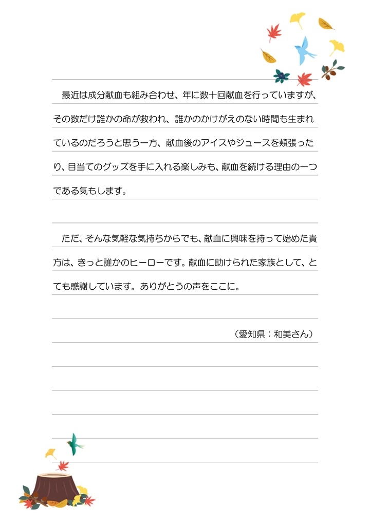 最近は成分献血も組み合わせ、年に数十回献血を行っていますが、その数だけ誰かの命が救われ、誰かのかけがえのない時間も生まれているのだろうと思う一方、献血後のアイスやジュースを頬張ったり、目当てのグッズを手に入れる楽しみも、献血を続ける理由の一つである気もします。ただ、そんな気軽な気持ちからでも、献血に興味を持って始めた貴方は、きっと誰かのヒーローです。献血に助けられた家族として、とても感謝しています。ありがとうの声をここに。（愛知県：和美さん）