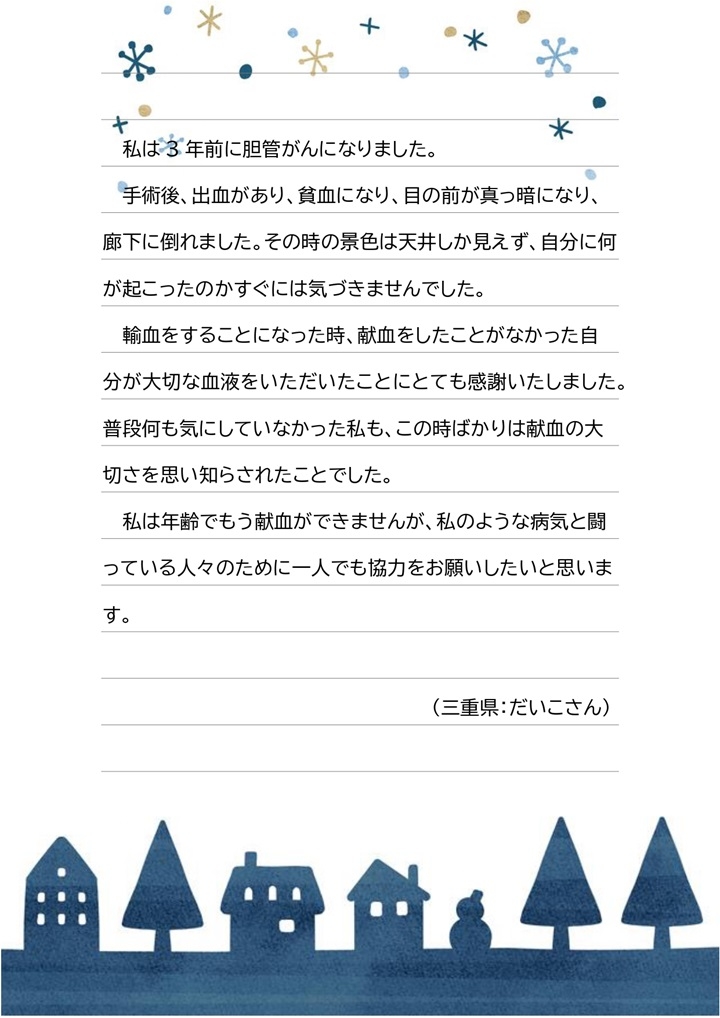 私は３年前に胆管がんになりました。手術後、出血があり、貧血になり、目の前が真っ暗になり、廊下に倒れました。その時の景色は天井しか見えず、自分に何が起こったのかすぐには気づきませんでした。輸血をすることになった時、献血をしたことがなかった自分が大切な血液をいただいたことにとても感謝いたしました。普段何も気にしていなかった私も、この時ばかりは献血の大切さを思い知らされたことでした。私は年齢でもう献血ができませんが、私のような病気と闘っている人々のために一人でも協力をお願いしたいと思います。（三重県：だいこさん）