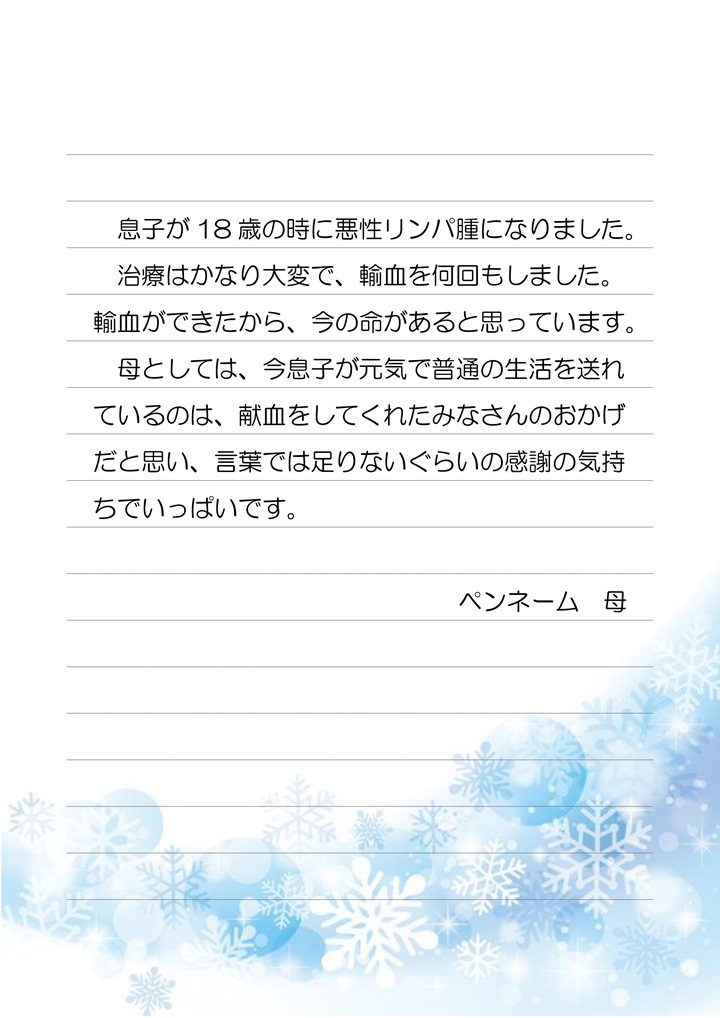 息子が18歳の時に悪性リンパ腫になりました。治療はかなり大変で、輸血を何回もしました。輸血ができたから、今の命があると思っています。母としては、今息子が元気で普通の生活を送れているのは、献血をしてくれたみなさんのおかげだと思い、言葉では足りないぐらいの感謝の気持ちでいっぱいです。ペンネーム 母