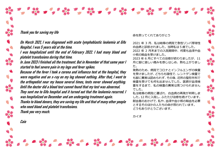 2021年3月、私は岐阜の病院で急性リンパ芽球性白血病と診断されました。当時私は5歳でした。2022年2月末までの入院期間中、何度も血液や血小板の輸血を受けました。2023年6月にすべての治療が終わりましたが、11月に脚に激しい痛みを感じはじめ、熱も上がりました。発熱のため、病院でコロナとインフルエンザの検査を受けましたが、どちらも陰性で、レントゲン検査でも脚に異常は認められず、その後、近所の整形外科で検査を受けても何も出ませんでした。医師が血液検査をするまで、私の検査の異常は見つけられませんでした。私は岐阜の病院に運ばれ、白血病の再発が判明しました。12月に入院し、ふたたび治療を続けています。献血者のおかげで、私や、血液や血小板の輸血を必要とするそのほかの人たちの命が救われています。どうもありがとうございます。カイオ