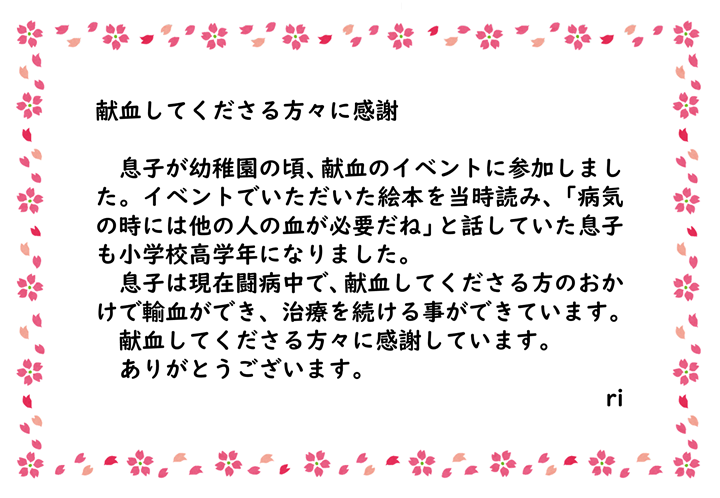 息子が幼稚園の頃、献血のイベントに参加しました。イベントでいただいた絵本を当時読み、「病気の時には他の人の血が必要だね」と話していた息子も小学校高学年になりました。息子は現在闘病中で、献血をしてくださる方のおかげで輸血ができ、治療を続ける事ができています。献血をしてくださる方々に感謝しています。ありがとうございます。ri