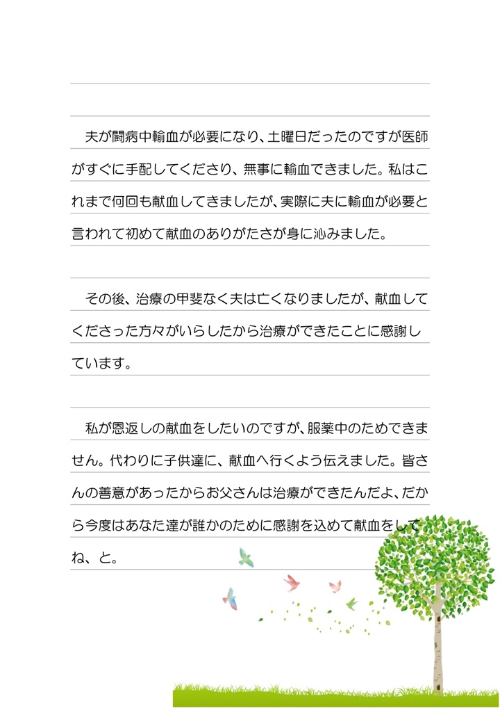 夫が闘病中輸血が必要になり、土曜日だったのですが医師がすぐに手配してくださり、無事に輸血できました。私はこれまで何回も献血してきましたが、実際に夫に輸血が必要と言われて初めて献血のありがたさが身に沁みました。その後、治療の甲斐なく夫は亡くなりましたが、献血してくださった方々がいらしたから治療ができたことに感謝しています。私が恩返しの献血をしたいのですが、服薬中のためできません。代わりに子供達に、献血に行くよう伝えました。皆さまの善意があったからお父さんは治療ができたんだよ、だから今後はあなた達が誰かのために感謝を込めて献血をしてね、と。
