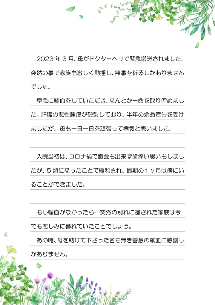 2023年3月、母がドクターヘリで緊急搬送されました。突然の事で家族も激しく動揺し、無事を祈るしかありませんでした。早急に輸血をしていただき、なんとか一命を取り留めました。肝臓の悪性腫瘍が破裂しており、半年の余命宣告を受けましたが、母も一日一日を頑張って病気と戦いました。入院当初は、コロナ禍で面会も出来ず歯痒い思いもしましたが、5類になったことで緩和され、最後の1ヶ月は傍にいることができました。もし輸血がなかったら...突然の別れに遺された家族は今でも悲しみに暮れていたことでしょう。あの時、母を助けて下さった名も無き善意の献血に感謝しかありません。