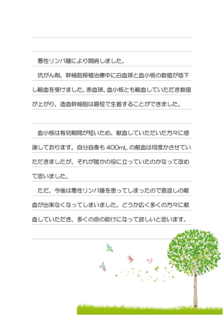悪性リンパ腫により闘病しました。抗がん剤、幹細胞移植治療中に白血球と血小板の数値が低下し輸血を受けました。赤血球、血小板とも輸血していただき数値が上がり、造血幹細胞は最短で生着することができました。血小板は有効期間が短いため、献血していただいた方々に感謝しております。自分自身も400mLの献血は何度かさせていただきましたが、それが誰かの役に立っていたのかなって改めて思いました。ただ、今後は悪性リンパ腫を患ってしまったので恩返しの献血が出来なくなってしまいました。。どうか広く多くの方々に献血していただき、多くの命の助けになって欲しいと思います。
