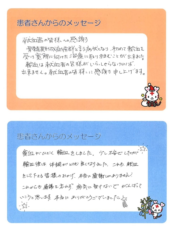 患者さんからのメッセージ１．献血者の皆様への感謝。骨髄異形成症候群と言う病状となり、初めて輸血を受け、寛解に向けた治療に取り組むことが出来ました。輸血は献血者の皆様がいらっしゃらなければ、出来ません。献血者の皆様に感謝申し上げます。患者さんからのメッセージ２．貧血がひどく輸血をしました。少し不安でしたが輸血後は、体調がとても良くなりました。これも、輸血をして下さる皆様のおかげ、本当に感謝しかありません。これからも感謝を忘れず、病気に負けないでがんばっていこうと思います。本当にありがとうございました。