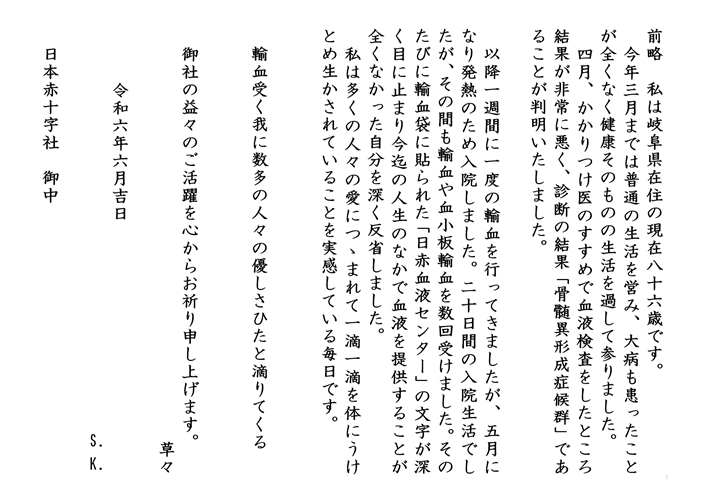 前略　私は岐阜県在住の現在八十六歳です。今年三月までは普通の生活を営み、大病も患ったことが全くなく健康そのものの生活を過して参りました。四月、かかりつけ医のすすめで血液検査をしたところ結果が非常に悪く、診断の結果「骨髄異形成症候群」であることが判明いたしました。以降一週間に一度の輸血を行ってきましたが、五月になり発熱のため入院しました。二十日間の入院生活でしたが、その間も輸血や血小板輸血を数回受けました。そのたびに輸血袋に貼られた「日赤血液センター」の文字が深く目に止まり今迄の人生のなかで血液を提供することが全くなかった自分を深く反省しました。私は多くの人々の愛につつまれて一滴一滴を体にうけとめ生かされていることを実感している毎日です。輸血受く我に数多の人々の優しさひたと滴りてくる。御社の益々のご活躍を心からお祈り申し上げます。草々　令和六年六月吉日　S.K.日本赤十字社　御中