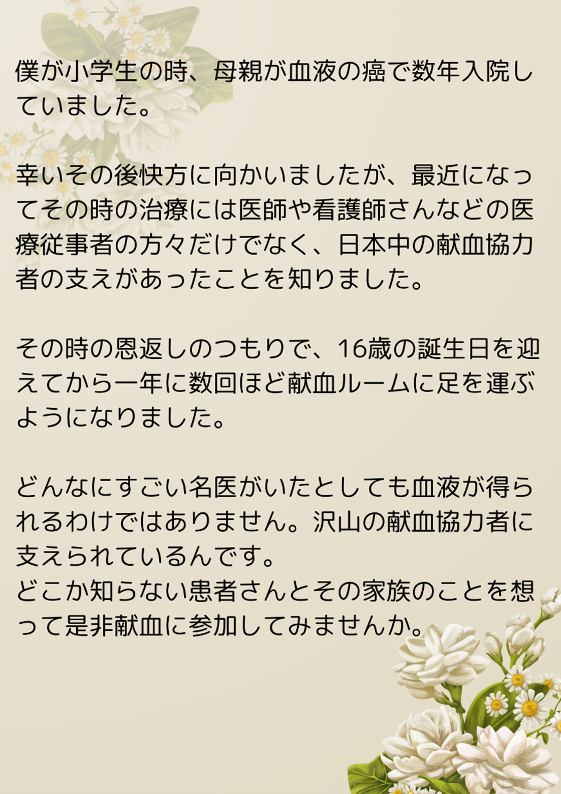僕が小学生の時、母親が血液の癌で数年入院していました。幸いその後快方に向かいましたが、最近になってその時の治療には医師や看護師さんなどの医療従事者の方々だけでなく、日本中の献血協力者の支えがあったことを知りました。その時の恩返しのつもりで、16歳の誕生日を迎えてから一年に数回ほど献血ルームに足を運ぶようになりました。どんなにすごい名医がいたとしても血液が得られるわけではありません。沢山の献血協力者に支えられているんです。どこか知らない患者さんとその家族のことを想って是非献血に参加してみませんか。