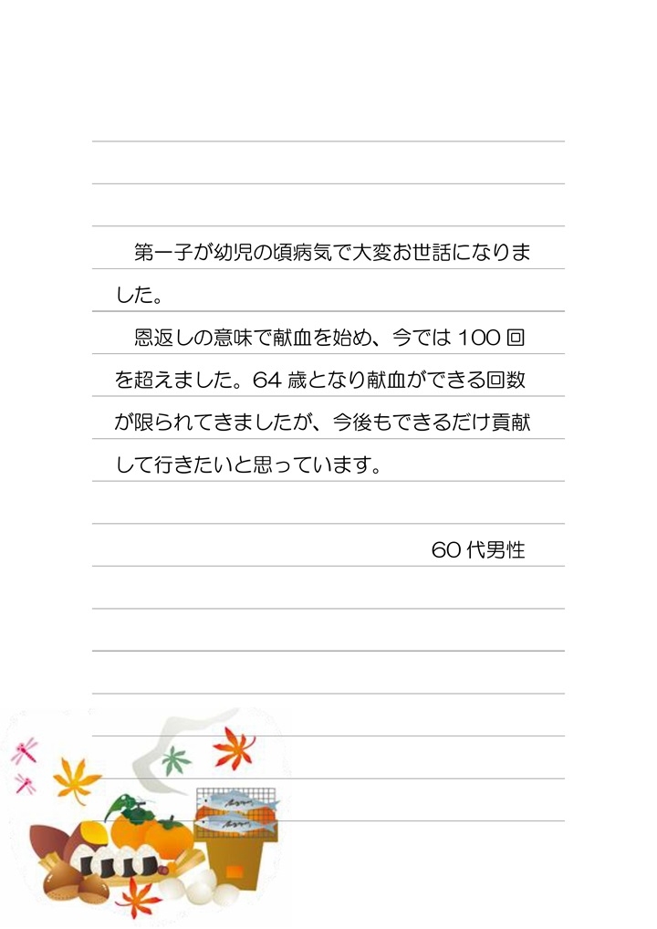 第一子が幼児の頃病気で大変お世話になりました。恩返しの意味で献血を始め、今では100回を超えました。64歳となり献血ができる回数が限られてきましたが、今後もできるだけ貢献して行きたいと思っています。60代男性