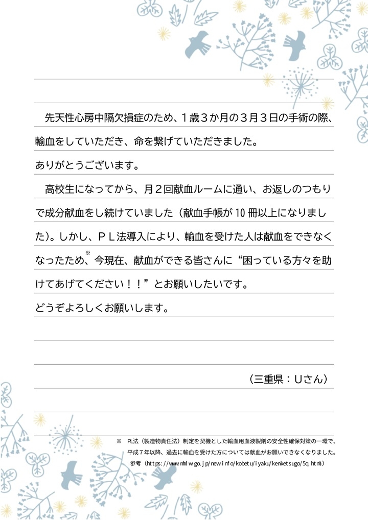 先天性心房中隔欠損症のため、１歳３か月の３月３日の手術の際、輸血をしていただき、命を繋げていただきました。ありがとうございます。高校生になってから、月２回献血ルームに通い、お返しのつもりで成分献血をし続けていました（献血手帳が10冊以上になりました）。しかし、PL法導入により、輸血を受けた人は献血をできなくなったため、今現在、献血ができる皆さんに「困っている方々を助けてあげてください！！」とお願いしたいです。どうぞよろしくお願いします。（三重県：Uさん）