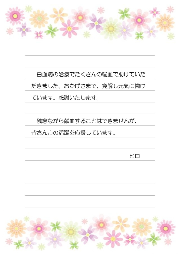 白血病の治療でたくさんの輸血で助けていただきました。おかげさまで、寛解し元気に働けています。感謝いたします。残念ながら献血することはできませんが、皆さん方の活躍を応援しています。ヒロ