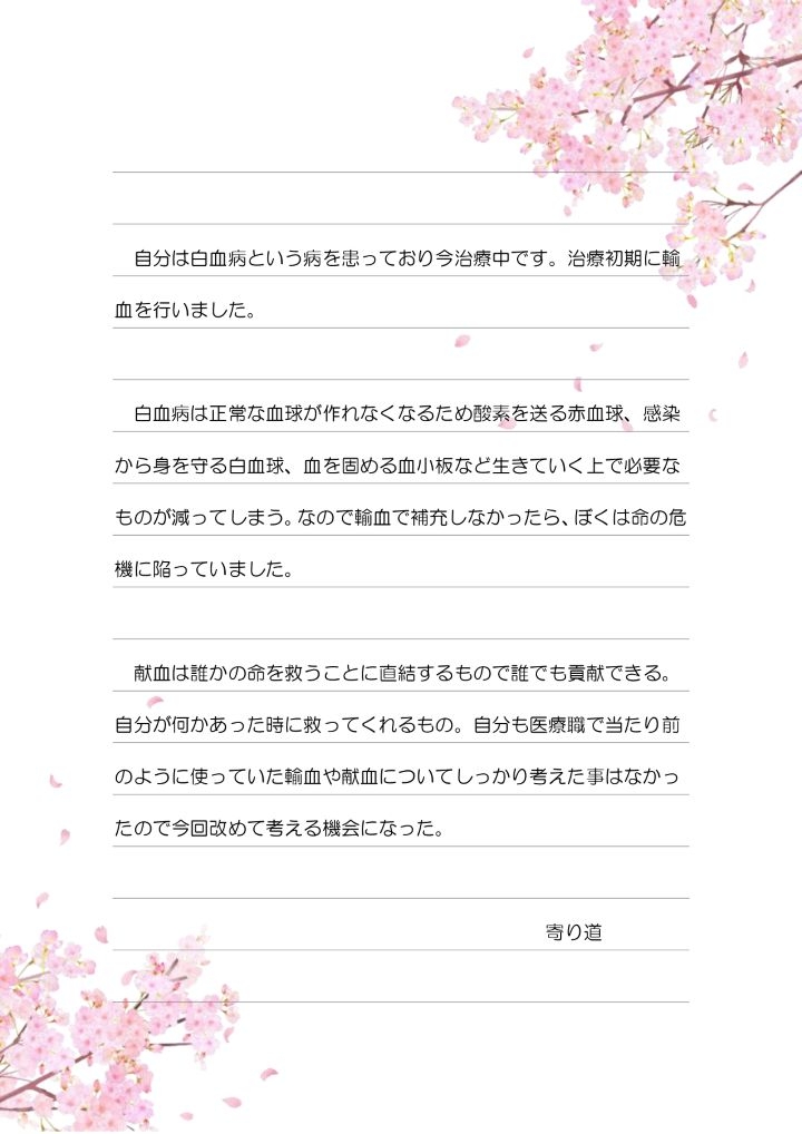 自分は白血病という病を患っており今治療中です。治療初期に輸血を行いました。白血病は正常な血球が作れなくなるため酸素を送る赤血球、感染から身を守る白血球、血を固める血小板など生きていく上で必要なものが減ってしまう。なので輸血で補充しなかったら、ぼくは命の危機に陥っていました。献血は誰かの命を救うことに直結するもので誰でも貢献できる。自分が何かあった時に救ってくれるもの。自分も医療職で当たり前のように使っていた輸血や献血についてしっかり考えた事はなかったので今回改めて考える機会になった。寄り道