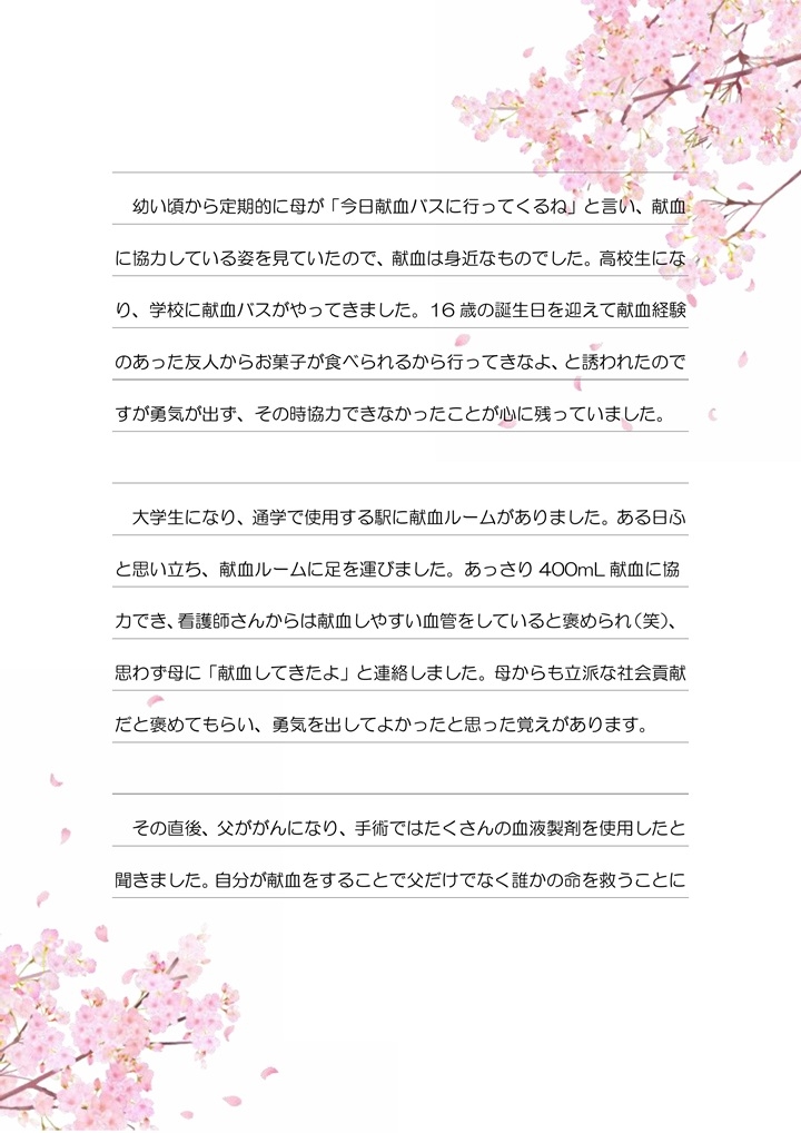 幼い頃から定期的に母が「今日献血バスに行ってくるね」と言い、献血に協力している姿を見ていたので、献血は身近なものでした。高校生になり、学校に献血バスがやってきました。16歳の誕生日を迎えて献血経験のあった友人からお菓子が食べられるから行ってきなよ、と誘われたのですが勇気が出ず、その時協力できなかったことが心に残っていました。大学生になり、通学で使用する駅に献血ルームがありました。ある日ふと思い立ち、献血ルームに足を運びました。あっさり400mL献血に協力でき、看護師さんからは献血しやすい血管をしていると褒められ（笑）、思わず母に「献血してきたよ」と連絡しました。母からも立派な社会貢献だと褒めてもらい、勇気を出してよかったと思った覚えがあります。その直後、父ががんになり、手術ではたくさんの血液製剤を使用したと聞きました。自分が献血をすることで父だけでなく誰かの命を救うことになるかもしれないと思うと、何度も協力するきっかけとなりました。