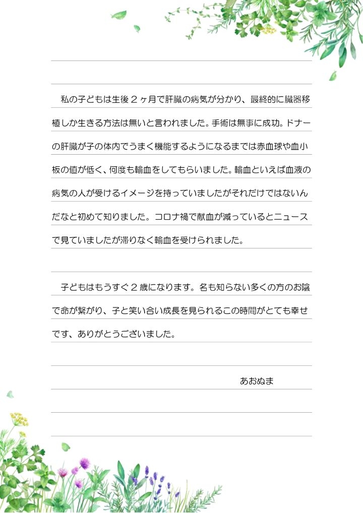 私の子どもは生後 2 ヶ月で肝臓の病気が分かり、最終的に臓器移植しか生きる方法は無いと言われました。手術は無事に成功。ドナーの肝臓が子の体内でうまく機能するようになるまでは赤血球や血小板の値が低く、何度も輸血をしてもらいました。輸血といえば血液の病気の人が受けるイメージを持っていましたがそれだけではないんだなと初めて知りました。コロナ禍で献血が減っているとニュースで見ていましたが滞りなく輸血を受けられました。子どもはもうすぐ 2 歳になります。名も知らない多くの方のお陰で命が繋がり、子と笑い合い成長を見られるこの時間がとても幸せです、ありがとうございました。あおぬま