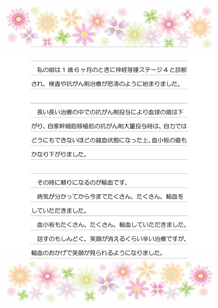 私の娘は1歳6ヶ月のときに神経芽腫ステージ4と診断され、検査や抗がん剤治療が怒涛のように始まりました。長い長い治療の中での抗がん剤投与により血球の値は下がり、自家幹細胞移植前の抗がん剤大量投与時は、自力ではどうにもできないほどの貧血状態になった上、血小板の値もかなり下がりました。その時に頼りになるのが輸血です。病気が分かってから今までたくさん、たくさん、輸血をしていただきました。血小板もたくさん、たくさん、輸血していただきました。話すのもしんどく、笑顔が消えるくらい辛い治療ですが、輸血のおかげで笑顔が見られるようになりました。