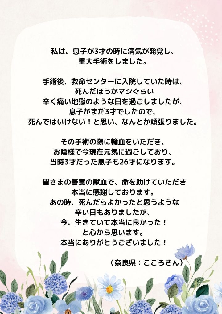 私は、息子が3才の時に病気が発覚し、重大手術をしました。手術後、救命センターに入院していた時は、死んだほうがマシぐらい辛く痛い地獄のような日を過ごしましたが、息子がまだ3才でしたので、死んではいけない!と思い、なんとか頑張りました。その手術の際に輸血をいただき、お陰様で今現在元気に過ごしており、当時3才だった息子も26才になります。皆さまの善意の献血で、命を助けていただき本当に感謝しております。あの時、死んだらよかったと思うような辛い日もありましたが、今、生きていて本当に良かった!と心から思います。本当にありがとうございました!（奈良県：こころさん）