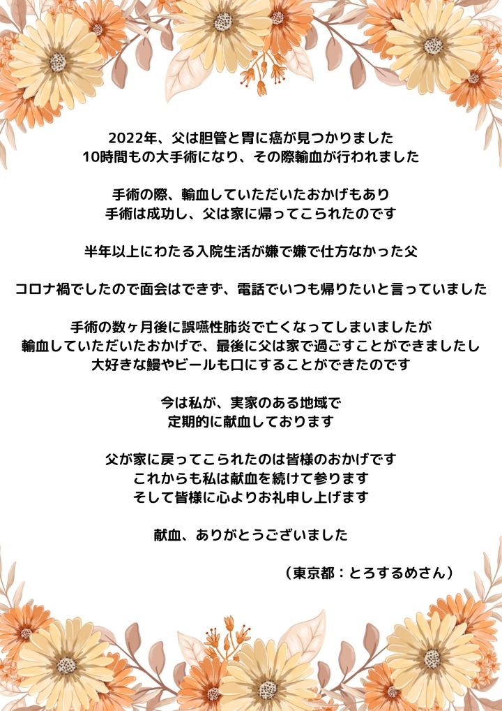 2022年、父は胆管と胃に癌が見つかりました。10時間もの大手術になり、その際輸血が行われました。手術の際、輸血していただいたおかげもあり手術は成功し、父は家に帰ってこられたのです。半年以上にわたる入院生活が嫌で嫌で仕方なかった父。コロナ禍でしたので面会はできず、電話でいつも帰りたいと言っていました。手術の数ヶ月後に誤性肺炎で亡くなってしまいましたが、輸血していただいたおかげで、最後に父は家で過ごすことができましたし、大好きな鰻やビールも口にすることができたのです。今は私が、実家のある地域で定期的に献血しております。父が家に戻ってこられたのは皆様のおかげです。これからも私は献血を続けて参ります。そして皆様に心よりお礼申し上げます。献血、ありがとうございました。（東京都：とろするめさん）
