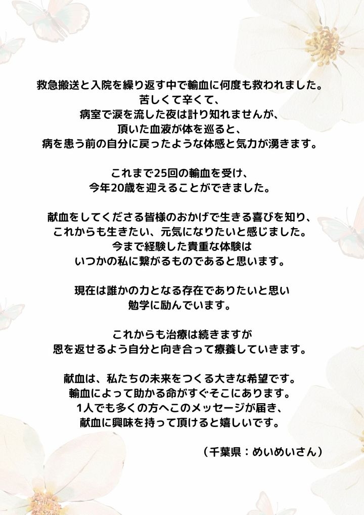 救急搬送と入院を繰り返す中で輸血に何度も救われました。苦しくて辛くて、病室で涙を流した夜は計り知れませんが、頂いた血液が体を巡ると、病を患う前の自分に戻ったような体感と気力が湧きます。これまで25回の輸血を受け、今年20歳を迎えることができました。献血をしてくださる皆様のおかげで生きる喜びを知り、これからも生きたい、元気になりたいと感じました。今まで経験した貴重な体験はいつかの私に繋がるものであると思います。現在は誰かの力となる存在でありたいと思い勉学に励んでいます。これからも治療は続きますが恩を返せるよう自分と向き合って療養していきます。献血は、私たちの未来をつくる大きな希望です。輸血によって助かる命がすぐそこにあります。1人でも多くの方へこのメッセージが届き、献血に興味を持って頂けると嬉しいです。（千葉県：めいめいさん）