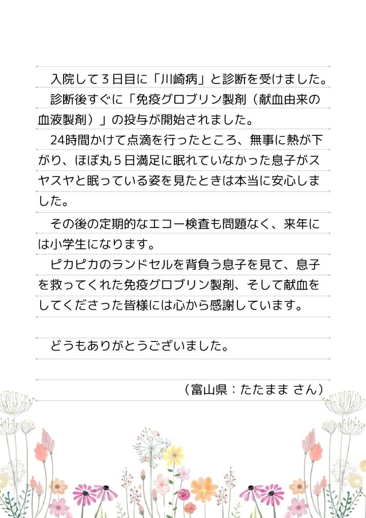 入院して３日目に「川崎病」と診断を受けました。診断後すぐに「免疫グロブリン製剤（献血由来の血液製剤）」の投与が開始されました。24時間かけて点滴を行ったところ、無事に熱が下がり、ほぼ丸５日満足に眠れていなかった息子がスヤスヤと眠っている姿を見たときは本当に安心しました。その後の定期的なエコー検査も問題なく、来年には小学生になります。ピカピカのランドセルを背負う息子を見て、息子を救ってくれた免疫グロブリン製剤、そして献血をしてくださった皆様には心から感謝しています。どうもありがとうございました。（富山県：たたままさん）