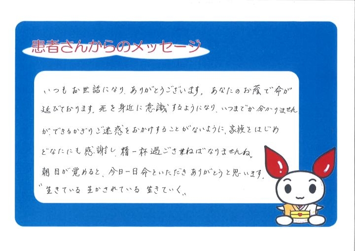 いつもお世話になり、ありがとうございます。あなたのお陰で命が延びております。死を身近に意識するようになり、いつまでか分かりませんが、できるかぎりご迷惑をおかけすることがないように、家族をはじめどなたにも感謝し、精一杯過ごさねばなりませんね。朝目が覚めると、今日一日命といただきありがとうと思います。"生きている 生かされている 生きていく"