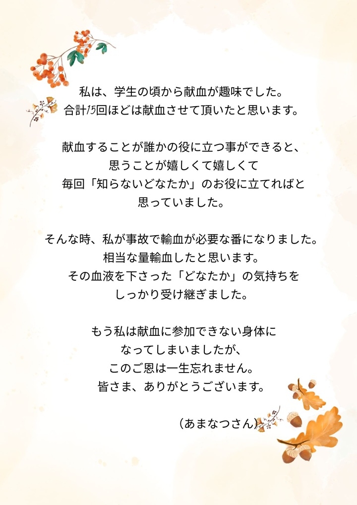 私は、学生の頃から献血が趣味でした。合計15回ほどは献血させて頂いたと思います。献血することが誰かの役に立つ事ができると、思うことが嬉しくて嬉しくて毎回「知らないどなたか」のお役に立てればと思っていました。そんな時、私が事故で輸血が必要な番になりました。相当な量輸血したと思います。その血液を下さった「どなたか」の気持ちをしっかり受け継ぎました。もう私は献血に参加できない身体になってしましましたが、このご恩は一生忘れません。皆さま、ありがとうございます。（あまなつさん）