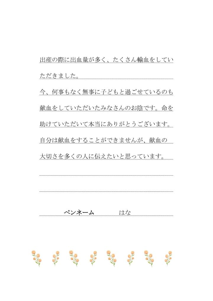 出産の際に出血量が多く、たくさん輸血をしていただきました。今、何事もなく無事に子どもと過ごせているのも献血をしていただいたみなさんのお陰です。命を助けていただいて本当にありがとうございます。自分は献血をすることができませんが、献血の大切さを多くの人に伝えたいと思っています。ペンネーム はな