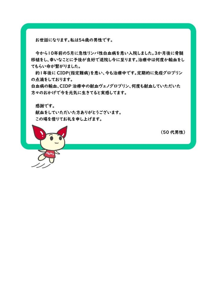 お世話になります。私は54歳の男性です。今から１０年前の５月に急性リンパ性白血病を患い入院しました。３か月後に骨髄移植をし、幸いなことに予後が良好で退院し今に至ります。治療中は何度か輸血をしてもらい命が繋がりました。約１年後に CIDP(指定難病)を患い、今も治療中です。定期的に免疫グロブリンの点滴をしております。白血病の輸血、CIDP 治療中の献血ヴェノグロブリン、何度も献血していただいた方々のおかげで今を元気に生きてると実感してます。感謝です。献血をしていただいた方ありがとうございます。この場を借りてお礼を申し上げます。（50 代男性）