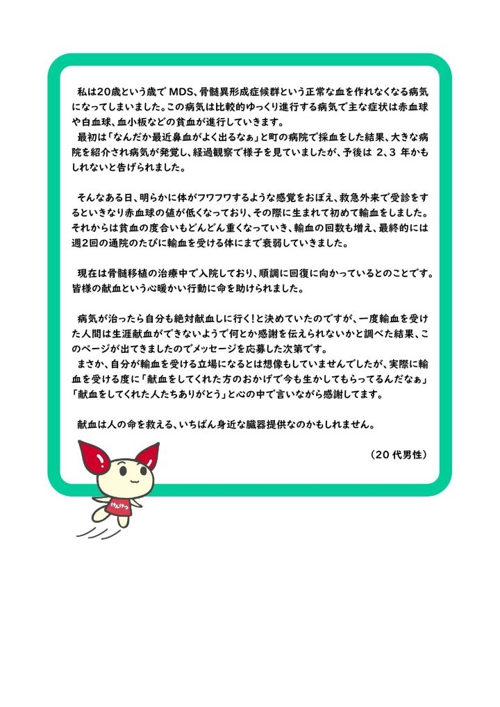 私は20歳という歳で MDS、骨髄異形成症候群という正常な血を作れなくなる病気になってしまいました。この病気は比較的ゆっくり進行する病気で主な症状は赤血球や白血球、血小板などの貧血が進行していきます。最初は「なんだか最近鼻血がよく出るなぁ」と町の病院で採血をした結果、大きな病院を紹介され病気が発覚し、経過観察で様子を見ていましたが、予後は2、3年かもしれないと告げられました。そんなある日、明らかに体がフワフワするような感覚をおぼえ、救急外来で受診をするといきなり赤血球の値が低くなっており、その際に生まれて初めて輸血をしました。それからは貧血の度合いもどんどん重くなっていき、輸血の回数も増え、最終的には週２回の通院のたびに輸血を受ける体にまで衰弱していきました。現在は骨髄移植の治療中で入院しており、順調に回復に向かっているとのことです。皆様の献血という心暖かい行動に命を助けられました。病気が治ったら自分も絶対献血しに行く！と決めていたのですが、一度輸血を受けた人間は生涯献血ができないようで何とか感謝を伝えられないかと調べた結果、このページが出てきましたのでメッセージを応募した次第です。まさか、自分が輸血を受ける立場になるとは想像もしていませんでしたが、実際に輸血を受ける度に「献血をしてくれた方のおかげで今も生かしてもらってるんだなぁ」「献血をしてくれた人たちありがとう」と心の中で言いながら感謝してます。献血は人の命を救える、いちばん身近な臓器提供なのかもしれません。（20 代男性）