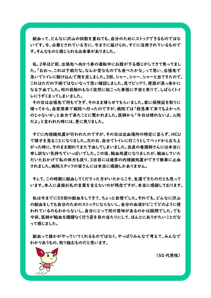 献血って、どんなに沢山の回数を重ねても、自分のためにストックできるものではないです。今、必要とされている方に、今まさに届けられ、すぐに活用されているものです。そんなものと感じられる出来事がありました。私、２年ほど前、出張先へ向かう車の運転中にお腹が下る感じがしてきて焦ってました。「おおっ、これは下痢だな。なんか変なものでも食べたかな」って思い、出張先で急いでトイレに駆け込んで用を足しました。３回、シャー、シャー、シャーと出てきたので、これはただの下痢ではないなって思い確認しました。見てビックリ、便器が真っ赤かになる下血でした。何の前触れもなく突然に起こった事態に不安と焦りで、しばらくトイレにうずくまってしまいました。その日は出張先で何もできず、そのまま帰らせてもらいました。家に保険証を取りに帰ってから、自家用車で病院へ行ったのですが、病院では「救急車で来てもよかったのじゃないか」と自力で来たことに驚かれました。医師から「今日は帰れないよ、入院だよ」と言われた時には、更に焦りました。すぐに内視鏡処置が行われたのですが、その日は出血場所の特定に至らず、HCUで様子を見ることになりました。次の日、自分でトイレに行こうとしてベッドから立ち上がった時に、そのまま倒れてまた下血してしまいました。当直の看護師さんには本当に申し訳ない気持ちでいっぱいでした。この後、輸血処置になりましたが、輸血していただいたおかげで私の体力も戻り、３日目には通常の内視鏡処置ができて無事に止血されました。病院スタッフの皆さんには本当に感謝しかありません。そして、この時期に献血してくださった方がいたからこそ、生還できたのだとも思っています。本人に直接お礼の言葉を言えないのが残念ですが、本当に感謝しております。私は今までに55回の献血をしてきて、ちょっと自慢でした。それでも、どんなに沢山の献血をしても自分のためのストックにならないし、自分の血液がどこでどのように使われているのもわからないし、自分にとって何の意味があるのかは疑問でした。でも今回、医師が輸血を躊躇なく行う姿を目の当たりにして、ほんとにありがたいことだなって感じました。献血って誰かがやっていてくれるものではなく、やっぱりみんなで考えて、みんなでわかりあうもの、取り組むものだと思います。（50 代男性）
