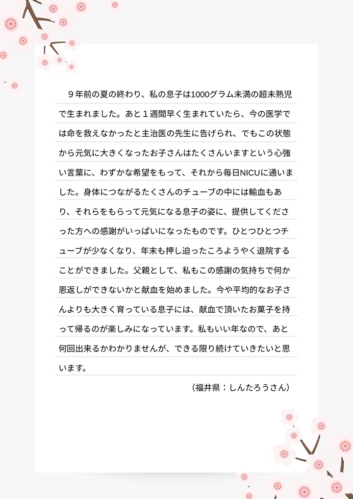 ９年前の夏の終わり、私の息子は1000グラム未満の超未熟児で生まれました。あと１週間早く生まれていたら、今の医学では命を救えなかったと主治医の先生に告げられ、でもこの状態から元気に大きくなったお子さんはたくさんいますという心強い言葉に、わずかな希望をもって、それから毎日NICUに通いました。身体につながるたくさんのチューブの中には輸血もあり、それらをもらって元気になる息子の姿に、提供してくださった方への感謝がいっぱいになったものです。ひとつひとつチューブが少なくなり、年末も押し迫ったころようやく退院することができました。父親として、私もこの感謝の気持ちで何か恩返しができないかと献血を始めました。今や平均的なお子さんよりも大きく育っている息子には、献血で頂いたお菓子を持って帰るのが楽しみになっています。私もいい年なので、あと何回出来るかわかりませんが、できる限り続けていきたいと思います。（福井県：しんたろうさん）