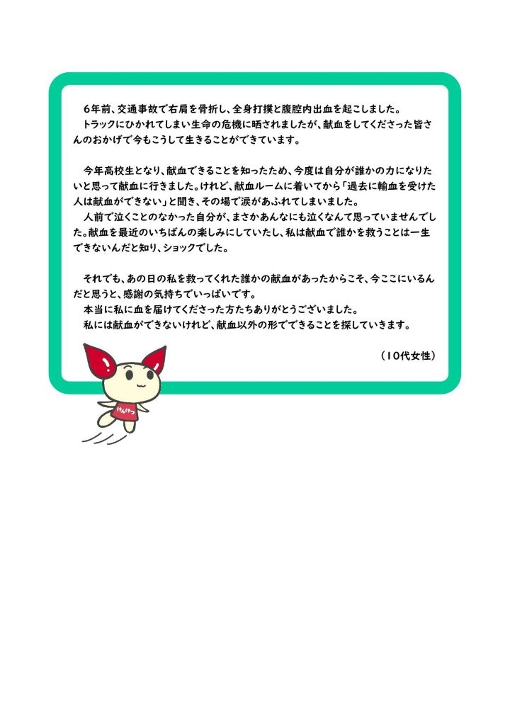 ６年前、交通事故で右肩を骨折し、全身打撲と腹腔内出血を起こしました。トラックにひかれてしまい生命の危機に晒されましたが、献血をしてくださった皆さんのおかげで今もこうして生きることができています。今年高校生となり、献血できることを知ったため、今度は自分が誰かの力になりたいと思って献血に行きました。けれど、献血ルームに着いてから「過去に輸血を受けた人は献血ができない」と聞き、その場で涙があふれてしまいました。人前で泣くことのなかった自分が、まさかあんなにも泣くなんて思っていませんでした。献血を最近のいちばんの楽しみにしていたし、私は献血で誰かを救うことは一生できないんだと知り、ショックでした。それでも、あの日の私を救ってくれた誰かの献血があったからこそ、今ここにいるんだと思うと、感謝の気持ちでいっぱいです。本当に私に血を届けてくださった方たちありがとうございました。私には献血ができないけれど、献血以外の形でできることを探していきます。（１０代女性）