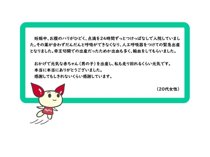 妊娠中、お腹のハリがひどく、点滴を２４時間ずっとつけっぱなしで入院していました。その薬が合わずだんだんと呼吸ができなくなり、人工呼吸器をつけての緊急出産となりました。帝王切開での出産だったためか出血も多く、輸血をしてもらいました。おかげで元気な赤ちゃん（男の子）を出産し、私も走り回れるくらい元気です。本当に本当にありがとうございました。感謝してもしきれないくらい感謝しています。（２０代女性）