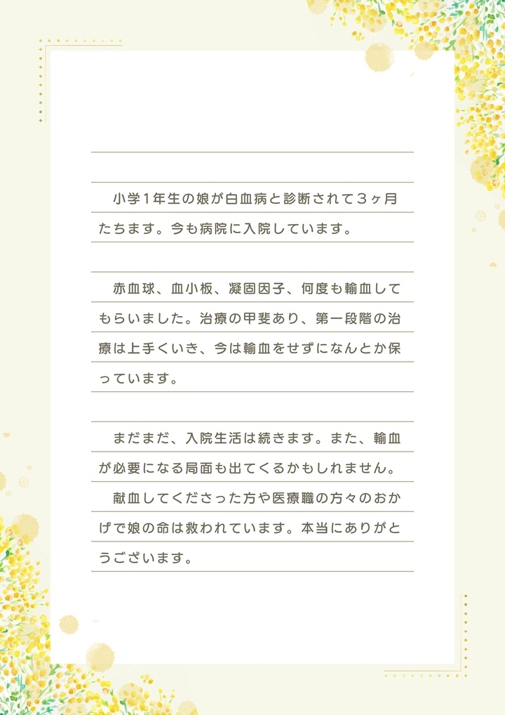 小学1年生の娘が白血病と診断されて３ヶ月たちます。今も病院に入院しています。赤血球、血小板、凝固因子、何度も輸血してもらいました。治療の甲斐あり、第一段階の治療は上手くいき、今は輸血をせずになんとか保っています。まだまだ、入院生活は続きます。また、輸血が必要になる局面も出てくるかもしれません。献血してくださった方や医療職の方々のおかげで娘の命は救われています。本当にありがとうございます。
