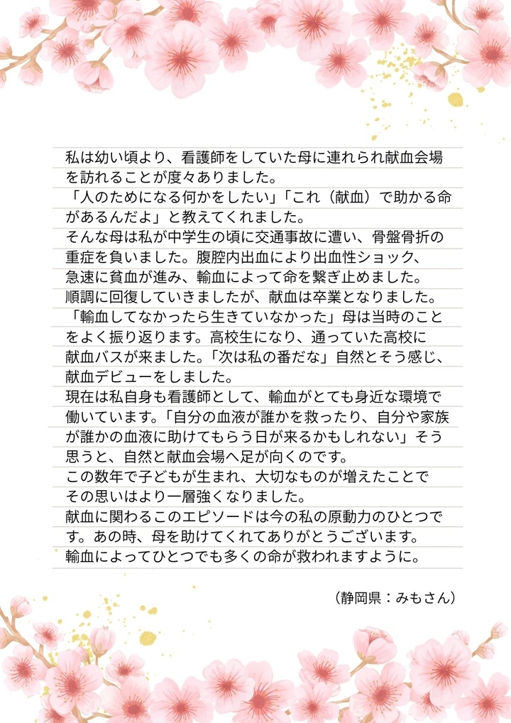 私は幼い頃より、看護師をしていた母に連れられ献血会場を訪れることが度々ありました。「人のためになる何かをしたい」「これ（献血）で助かる命があるんだよ」と教えてくれました。そんな母は私が中学生の頃に交通事故に遭い、骨盤骨折の重症を負いました。腹腔内出血により出血性ショック、急速に貧血が進み、輸血によって命を繋ぎ止めました。順調に回復していきましたが、献血は卒業となりました。「輸血してなかったら生きていなかった」母は当時のことをよく振り返ります。高校生になり、通っていた高校に献血バスが来ました。「次は私の番だな」自然とそう感じ、献血デビューをしました。現在は私自身も看護師として、輸血がとても身近な環境で働いています。「自分の血液が誰かを救ったり、自分や家族が誰かの血液に助けてもらう日が来るかもしれない」そう思うと、自然と献血会場へ足が向くのです。この数年で子どもが生まれ、大切なものが増えたことでその思いはより一層強くなりました。献血に関わるこのエピソードは今の私の原動力のひとつです。あの時、母を助けてくれてありがとうございます。輸血によってひとつでも多くの命が救われますように。（静岡県：みもさん）