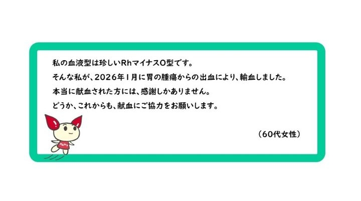 私の血液型は珍しいRhマイナスO型です。そんな私が、2026年1月に胃の腫瘍からの出血により、輸血しました。本当に献血された方には、感謝しかありません。どうか、これからも、献血にご協力をお願いします。（60代女性）