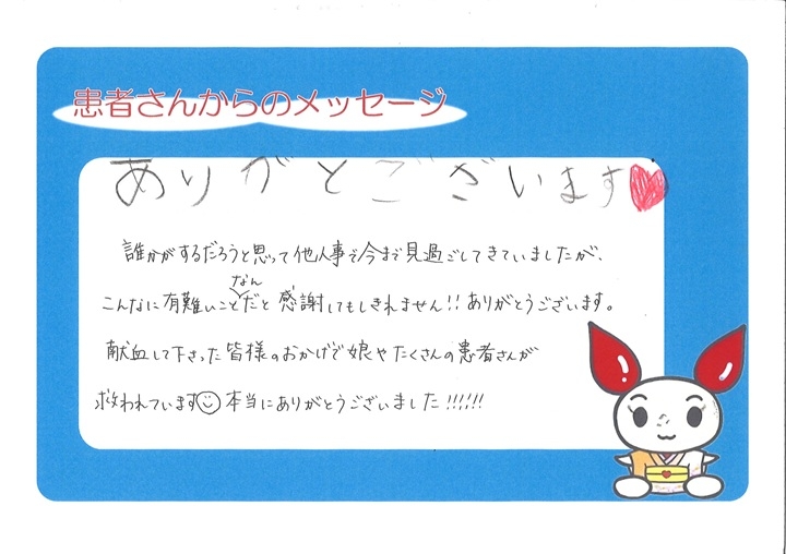 ありがとうございます。誰かがするだろうと思って他人事で今まで見過ごしてきていましたが、こんなに有難いことなんだと感謝してもしきれません！ありがとうございます。献血して下さった皆様のおかげで娘やたくさんの患者さんが救われています。本当にありがとうございました！