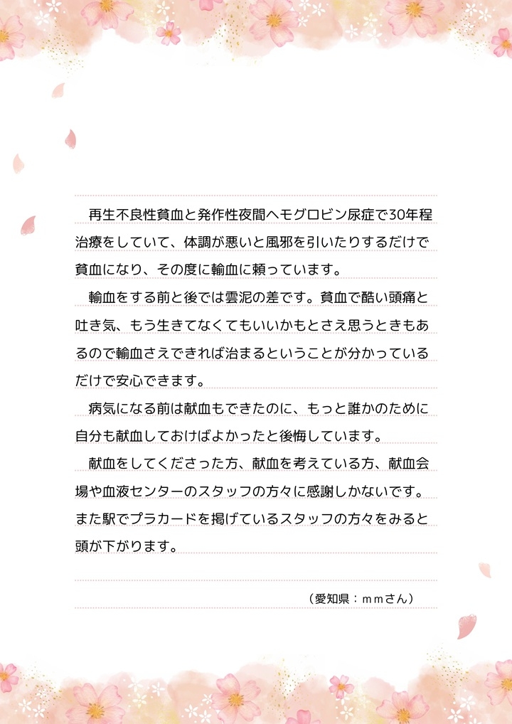 再生不良性貧血と発作性夜間ヘモグロビン尿症で30年程治療をしていて、体調が悪いと風邪を引いたりするだけで貧血になり、その度に輸血に頼っています。輸血をする前と後では雲泥の差です。貧血で酷い頭痛と吐き気、もう生きてなくてもいいかもとさえ思うときもあるので輸血さえできれば治まるということが分かっているだけで安心できます。病気になる前は献血もできたのに、もっと誰かのために自分も献血しておけばよかったと後悔しています。献血をしてくださった方、献血を考えている方、献血会場や血液センターのスタッフの方々に感謝しかないです。また駅でプラカードを掲げているスタッフの方々をみると頭が下がります。（愛知県：ｍｍさん）