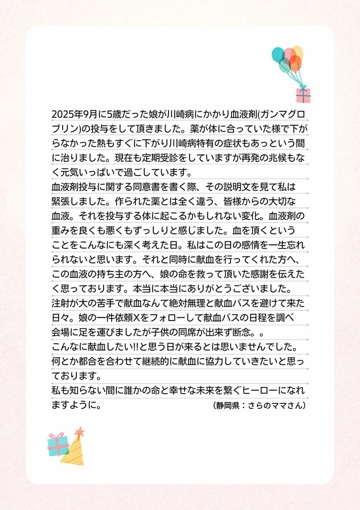 2025年9月に5歳だった娘が川崎病にかかり血液剤（ガンマグロブリン）の投与をして頂きました。薬が体に合っていた様で下がらなかった熱もすぐに下がり川崎病特有の症状もあっという間に治りました。現在も定期受診をしていますが再発の兆候もなく元気いっぱいで過ごしています。血液剤投与に関する同意書を書く際、その説明文を見て私は緊張しました。作られた薬とは全く違う、皆様からの大切な血液。それを投与する体に起こるかもしれない変化。血液剤の重みを良くも悪くもずっしりと感じました。血を頂くということをこんなにも深く考えた日。私はこの日の感情を一生忘れられないと思います。それと同時に献血を行ってくれた方へ、この血液の持ち主の方へ、娘の命を救って頂いた感謝を伝えたく思っております。本当に本当にありがとうございました。注射が大の苦手で献血なんて絶対無理と献血バスを避けて来た日々。娘の一件依頼Xをフォローして献血バスの日程を調べ会場に足を運びましたが子供の同席が出来ず断念。。こんなに献血したい！！と思う日が来るとは思いませんでした。何とか都合を合わせて継続的に献血に協力していきたいと思っております。私も知らない間に誰かの命と幸せな未来を繋ぐヒーローになれますように。（静岡県：さらのママさん）
