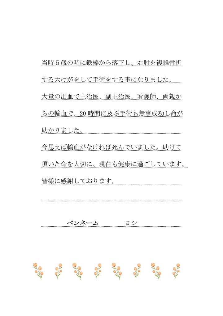 当時５歳の時に鉄棒から落下し、右肘を複雑骨折する大けがをして手術をする事になりました。大量の出血で主治医、副主治医、看護師、両親からの輸血を受け、20時間に及ぶ手術も無事成功し命が助かりました。今思えば輸血がなければ死んでいました。助けて頂いた命を大切に、現在も健康に過ごしています。皆様に感謝しております。（ペンネーム：ヨシ）