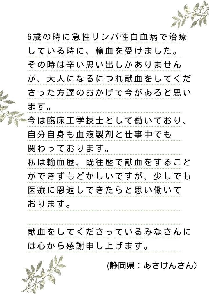 6歳の時に急性リンパ性白血病で治療している時に、輸血を受けました。その時は辛い思い出しかありませんが、大人になるにつれ献血をしてくださった方達のおかげで今があると思います。今は臨床工学技士として働いており、自分自身も血液製剤と仕事中でも関わっております。私は輸血歴、既往歴で献血をすることができずもどかしいですが、少しでも医療に恩返しできたらと思い働いております。献血をしてくださっているみなさんには心から感謝申し上げます。（静岡県：あさけんさん）